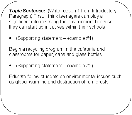 Rounded Rectangle: Topic Sentence:  (Write reason 1 from Introductory Paragraph) First, I think teenagers can play a significant role in saving the environment because they can start up initiatives within their schools.    •	(Supporting statement – example #1)    Begin a recycling program in the cafeteria and classrooms for paper, cans and glass bottles    •	(Supporting statement – example #2)    Educate fellow students on environmental issues such as global warming and destruction of rainforests        